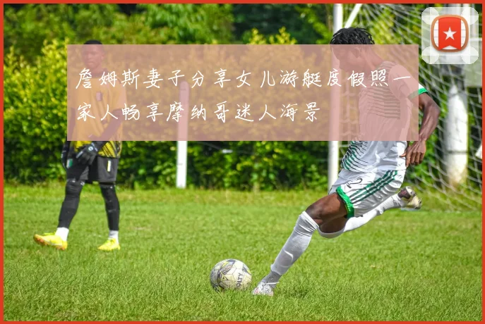 詹姆斯妻子分享女儿游艇度假照一家人畅享摩纳哥迷人海景
