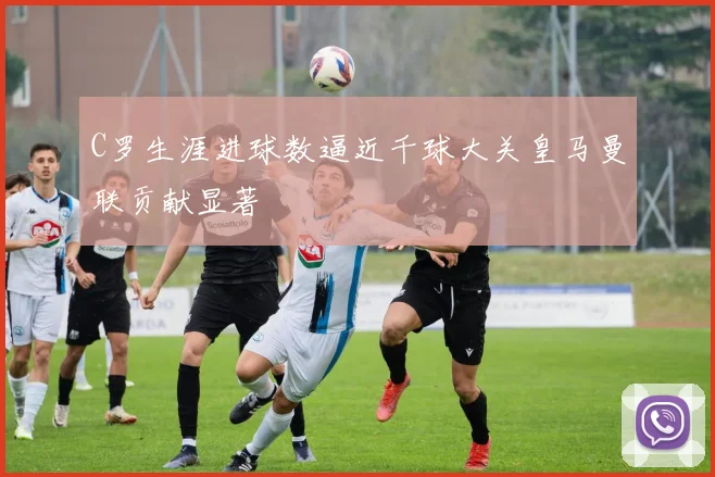 C罗生涯进球数逼近千球大关皇马曼联贡献显著