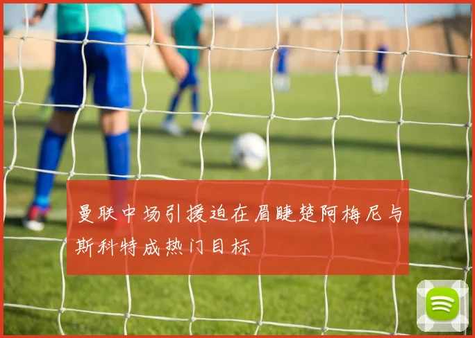 曼联中场引援迫在眉睫楚阿梅尼与斯科特成热门目标