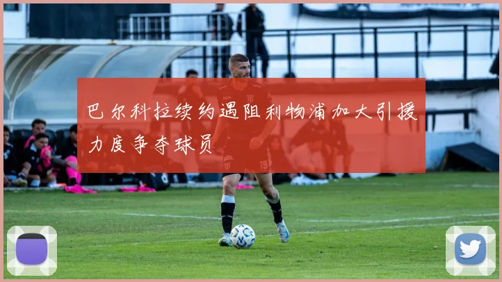 巴尔科拉续约遇阻利物浦加大引援力度争夺球员