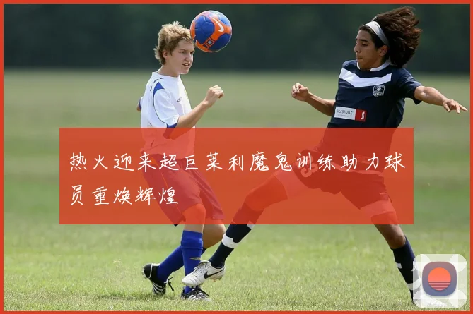 热火迎来超巨莱利魔鬼训练助力球员重焕辉煌