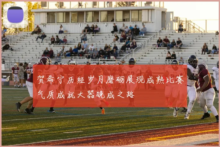 贺希宁历经岁月磨砺展现成熟比赛气质成就大器晚成之路