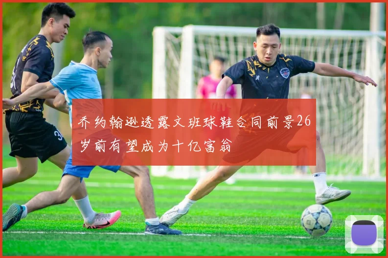 乔约翰逊透露文班球鞋合同前景26岁前有望成为十亿富翁