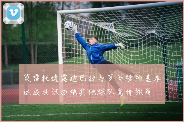 莫雷托透露迪巴拉与罗马续约基本达成共识拒绝其他球队高价挖角