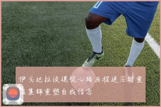 伊戈达拉谈退役心路历程迷茫时重温集锦重塑自我信念