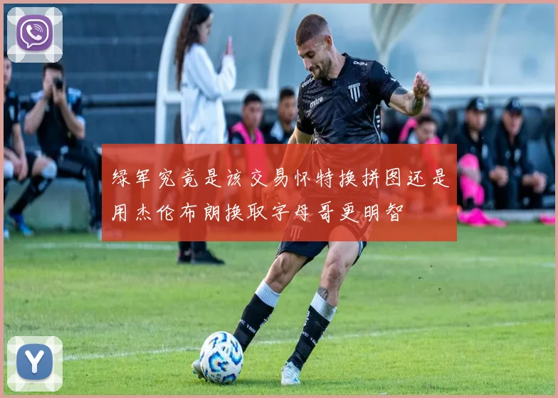 绿军究竟是该交易怀特换拼图还是用杰伦布朗换取字母哥更明智