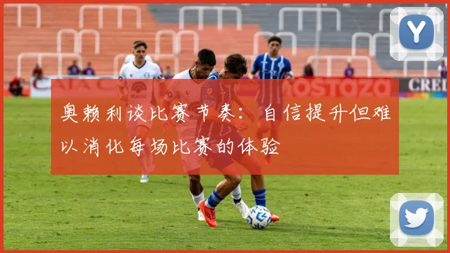 奥赖利谈比赛节奏：自信提升但难以消化每场比赛的体验
