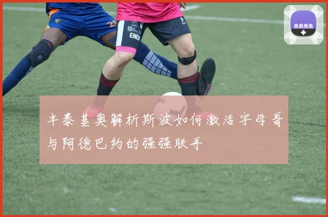 丰泰基奥解析斯波如何激活字母哥与阿德巴约的强强联手