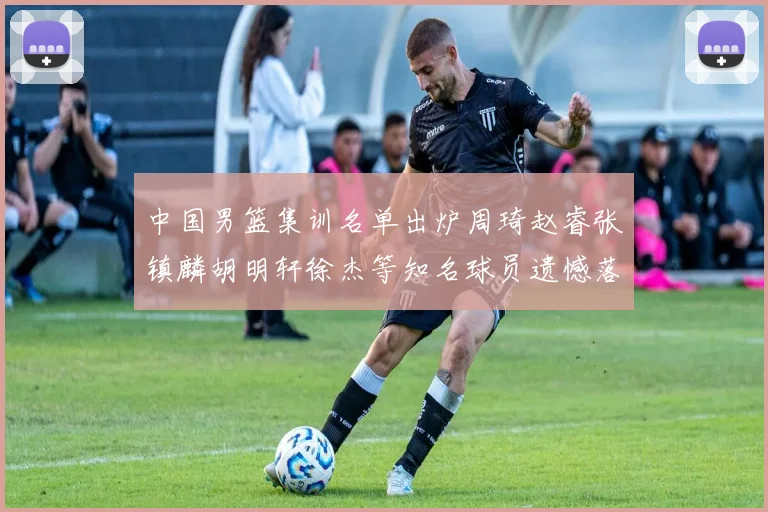 中国男篮集训名单出炉周琦赵睿张镇麟胡明轩徐杰等知名球员遗憾落选