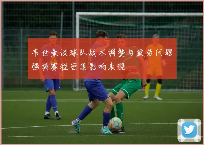 韦世豪谈球队战术调整与疲劳问题强调赛程密集影响表现