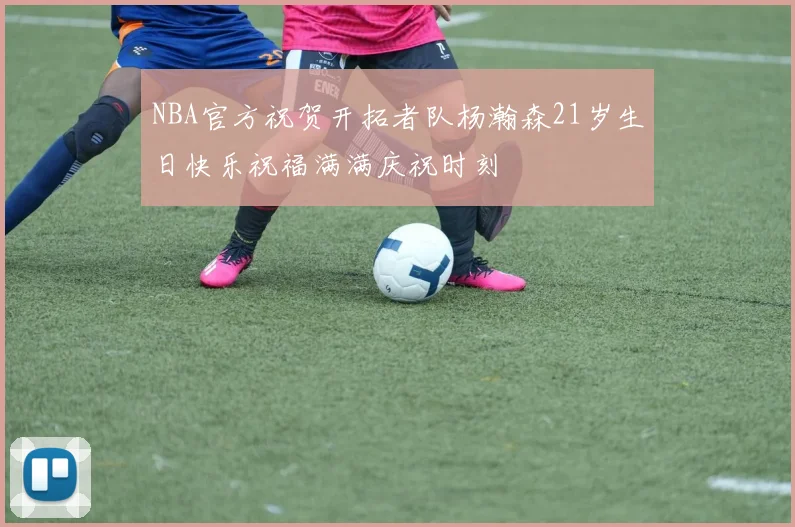 NBA官方祝贺开拓者队杨瀚森21岁生日快乐祝福满满庆祝时刻