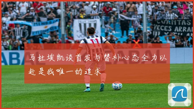 马杜埃凯谈首发与替补心态全力以赴是我唯一的追求