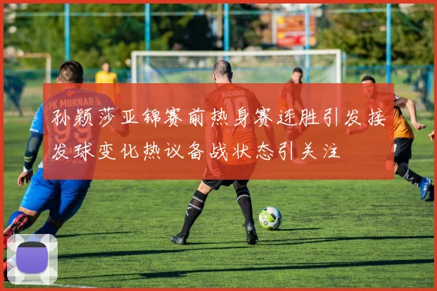 孙颖莎亚锦赛前热身赛连胜引发接发球变化热议备战状态引关注