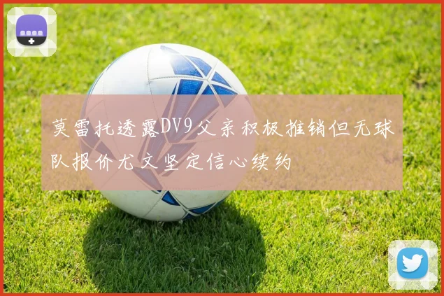 莫雷托透露DV9父亲积极推销但无球队报价尤文坚定信心续约