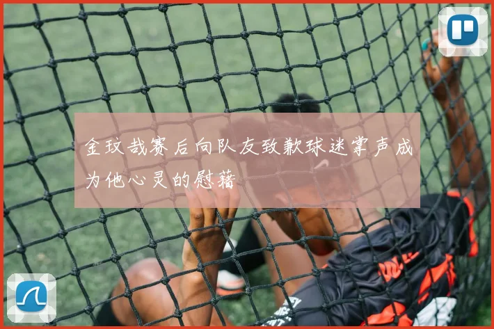 金玟哉赛后向队友致歉球迷掌声成为他心灵的慰藉