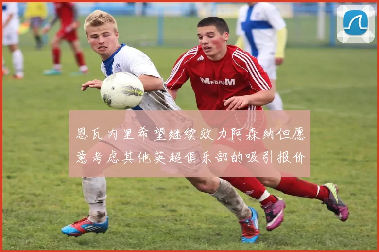 恩瓦内里希望继续效力阿森纳但愿意考虑其他英超俱乐部的吸引报价
