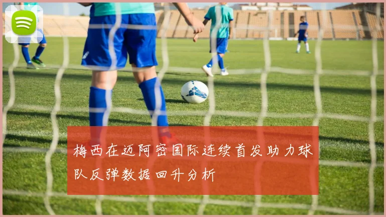 梅西在迈阿密国际连续首发助力球队反弹数据回升分析