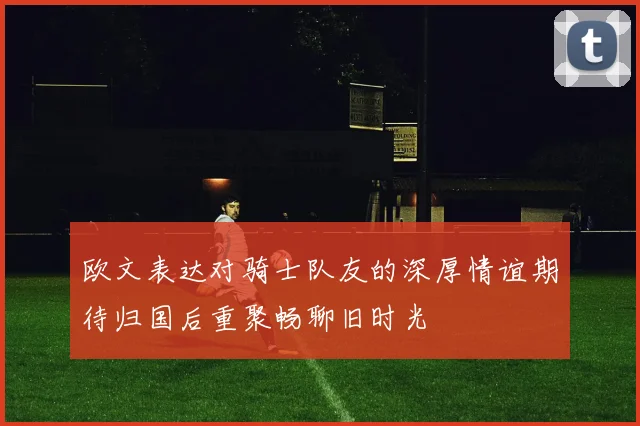 欧文表达对骑士队友的深厚情谊期待归国后重聚畅聊旧时光