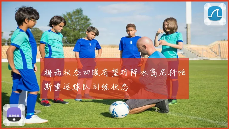 梅西状态回暖有望对阵冰岛尼科帕斯重返球队训练状态