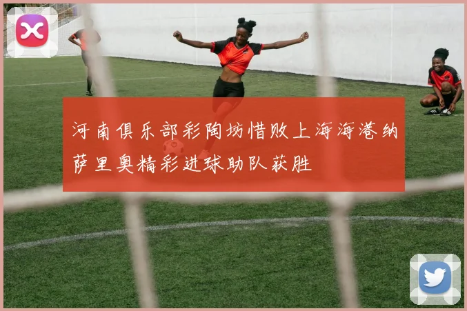 河南俱乐部彩陶坊惜败上海海港纳萨里奥精彩进球助队获胜