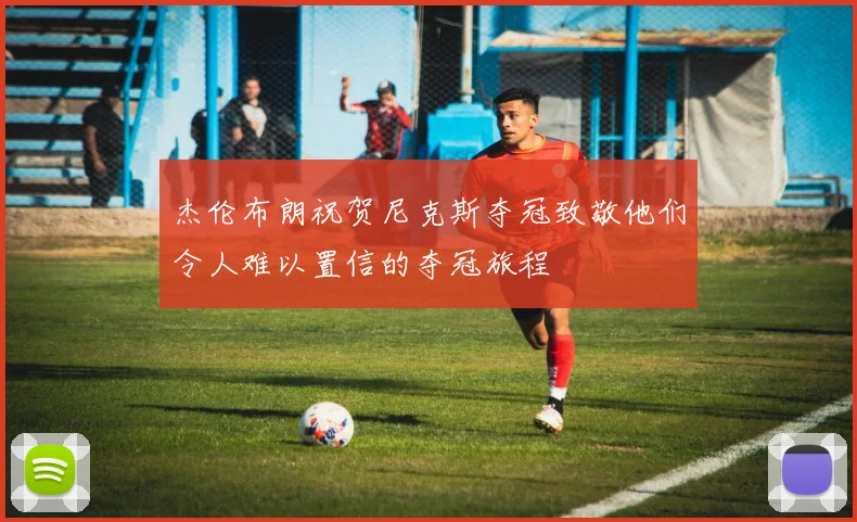 杰伦布朗祝贺尼克斯夺冠致敬他们令人难以置信的夺冠旅程