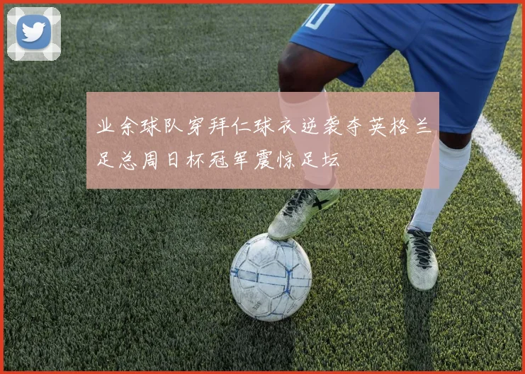 业余球队穿拜仁球衣逆袭夺英格兰足总周日杯冠军震惊足坛