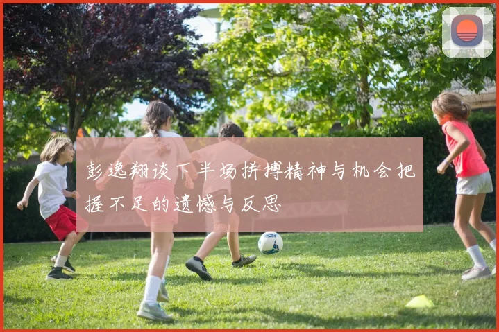 彭逸翔谈下半场拼搏精神与机会把握不足的遗憾与反思