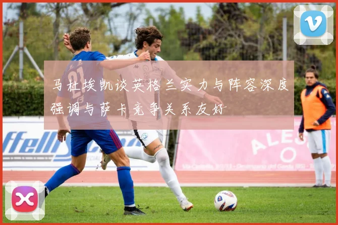 马杜埃凯谈英格兰实力与阵容深度强调与萨卡竞争关系友好