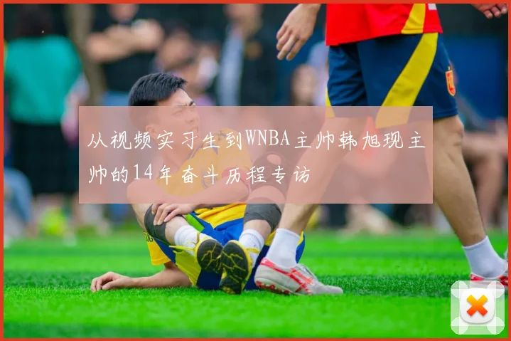 从视频实习生到WNBA主帅韩旭现主帅的14年奋斗历程专访