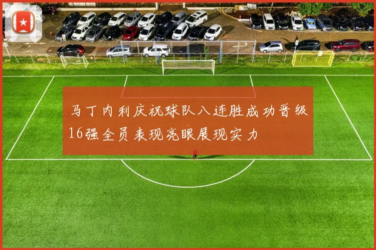 马丁内利庆祝球队八连胜成功晋级16强全员表现亮眼展现实力