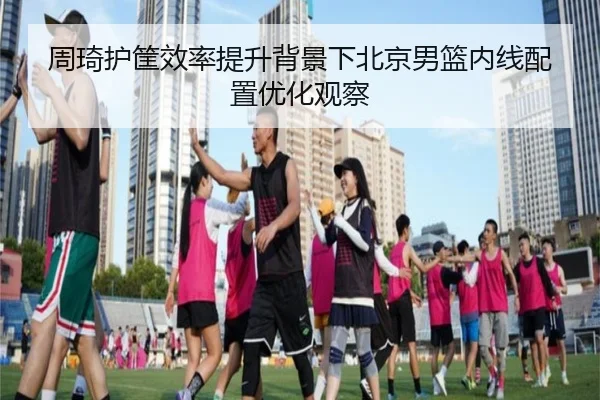 周琦护筐效率提升背景下北京男篮内线配置优化观察